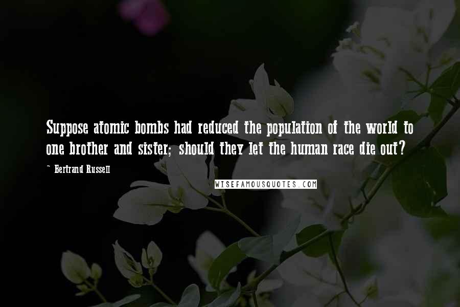 Bertrand Russell Quotes: Suppose atomic bombs had reduced the population of the world to one brother and sister; should they let the human race die out?