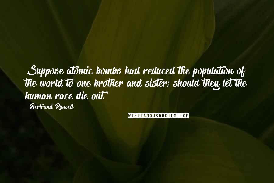 Bertrand Russell Quotes: Suppose atomic bombs had reduced the population of the world to one brother and sister; should they let the human race die out?