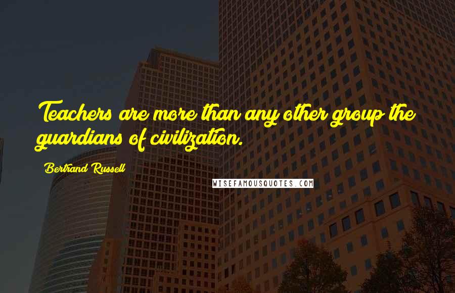 Bertrand Russell Quotes: Teachers are more than any other group the guardians of civilization.
