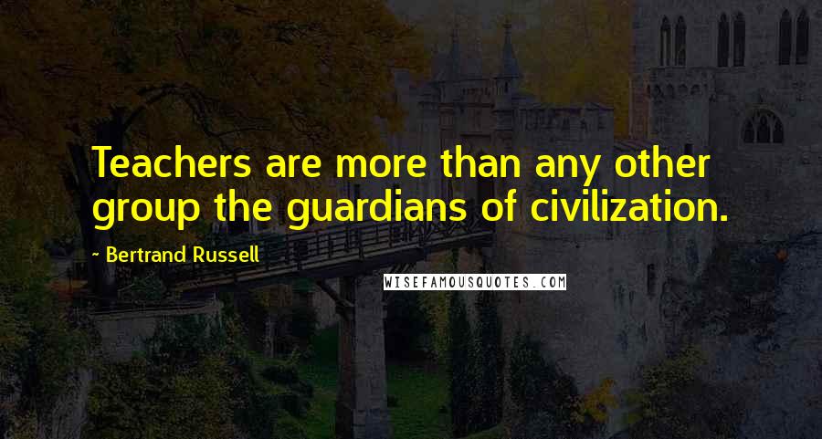 Bertrand Russell Quotes: Teachers are more than any other group the guardians of civilization.