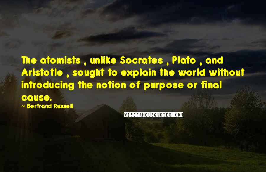 Bertrand Russell Quotes: The atomists , unlike Socrates , Plato , and Aristotle , sought to explain the world without introducing the notion of purpose or final cause.