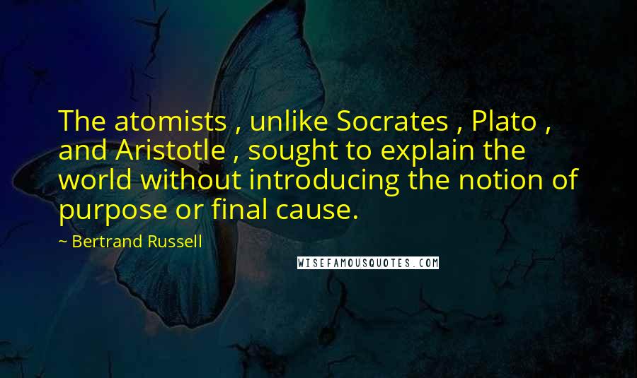 Bertrand Russell Quotes: The atomists , unlike Socrates , Plato , and Aristotle , sought to explain the world without introducing the notion of purpose or final cause.