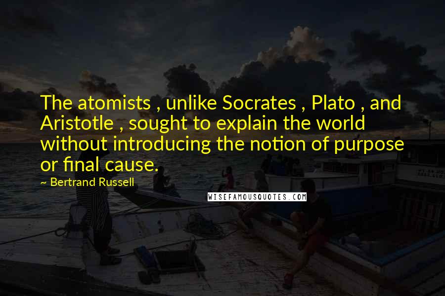 Bertrand Russell Quotes: The atomists , unlike Socrates , Plato , and Aristotle , sought to explain the world without introducing the notion of purpose or final cause.