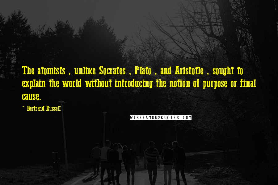 Bertrand Russell Quotes: The atomists , unlike Socrates , Plato , and Aristotle , sought to explain the world without introducing the notion of purpose or final cause.