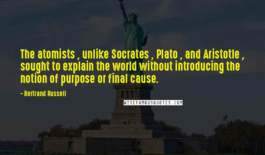 Bertrand Russell Quotes: The atomists , unlike Socrates , Plato , and Aristotle , sought to explain the world without introducing the notion of purpose or final cause.