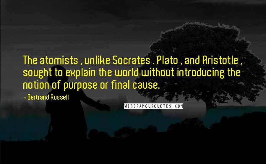 Bertrand Russell Quotes: The atomists , unlike Socrates , Plato , and Aristotle , sought to explain the world without introducing the notion of purpose or final cause.