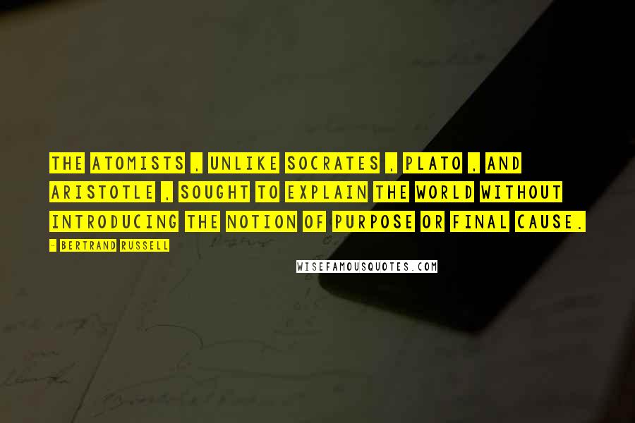 Bertrand Russell Quotes: The atomists , unlike Socrates , Plato , and Aristotle , sought to explain the world without introducing the notion of purpose or final cause.