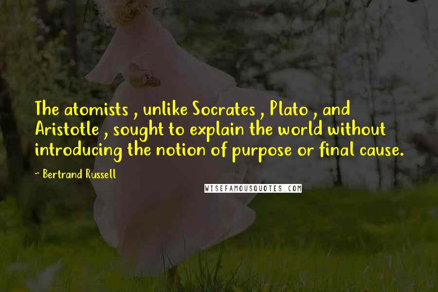 Bertrand Russell Quotes: The atomists , unlike Socrates , Plato , and Aristotle , sought to explain the world without introducing the notion of purpose or final cause.