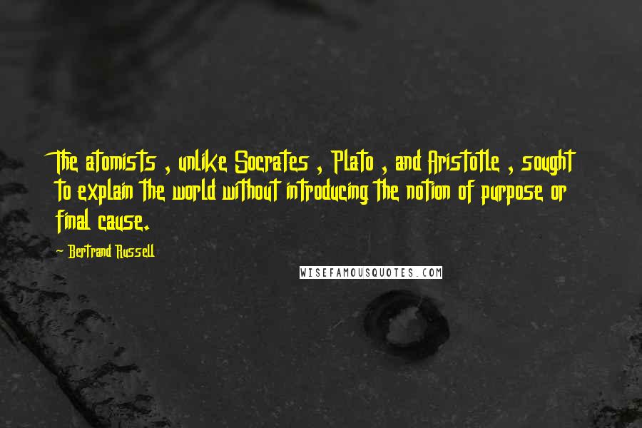 Bertrand Russell Quotes: The atomists , unlike Socrates , Plato , and Aristotle , sought to explain the world without introducing the notion of purpose or final cause.