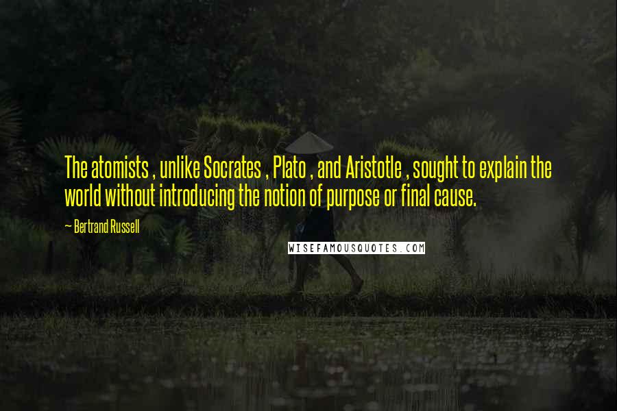 Bertrand Russell Quotes: The atomists , unlike Socrates , Plato , and Aristotle , sought to explain the world without introducing the notion of purpose or final cause.