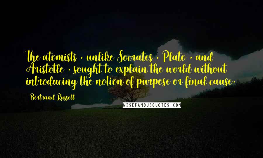 Bertrand Russell Quotes: The atomists , unlike Socrates , Plato , and Aristotle , sought to explain the world without introducing the notion of purpose or final cause.