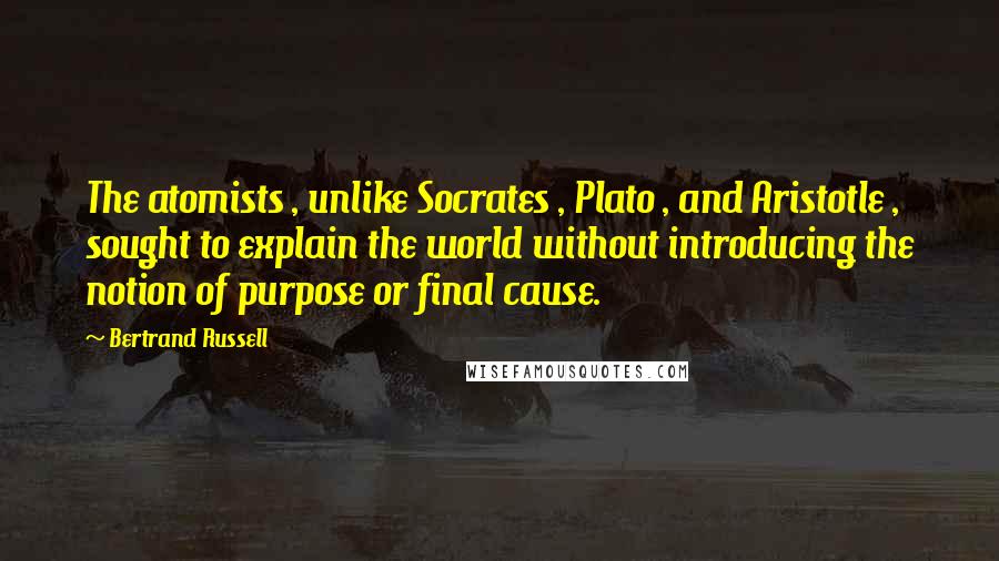 Bertrand Russell Quotes: The atomists , unlike Socrates , Plato , and Aristotle , sought to explain the world without introducing the notion of purpose or final cause.