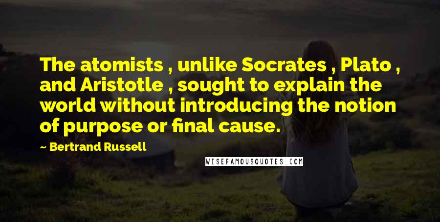 Bertrand Russell Quotes: The atomists , unlike Socrates , Plato , and Aristotle , sought to explain the world without introducing the notion of purpose or final cause.