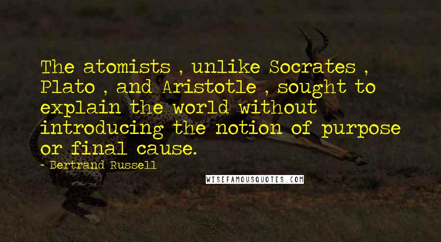 Bertrand Russell Quotes: The atomists , unlike Socrates , Plato , and Aristotle , sought to explain the world without introducing the notion of purpose or final cause.