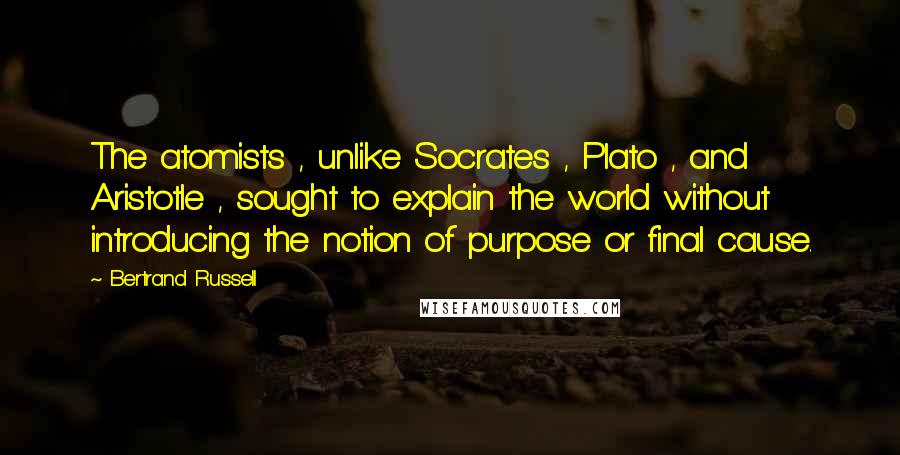 Bertrand Russell Quotes: The atomists , unlike Socrates , Plato , and Aristotle , sought to explain the world without introducing the notion of purpose or final cause.