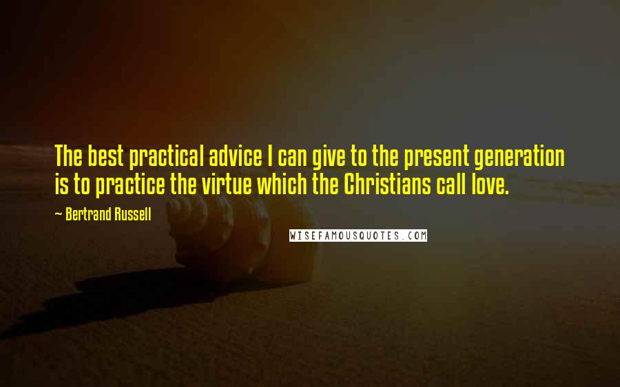 Bertrand Russell Quotes: The best practical advice I can give to the present generation is to practice the virtue which the Christians call love.