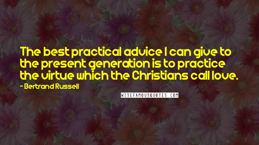 Bertrand Russell Quotes: The best practical advice I can give to the present generation is to practice the virtue which the Christians call love.