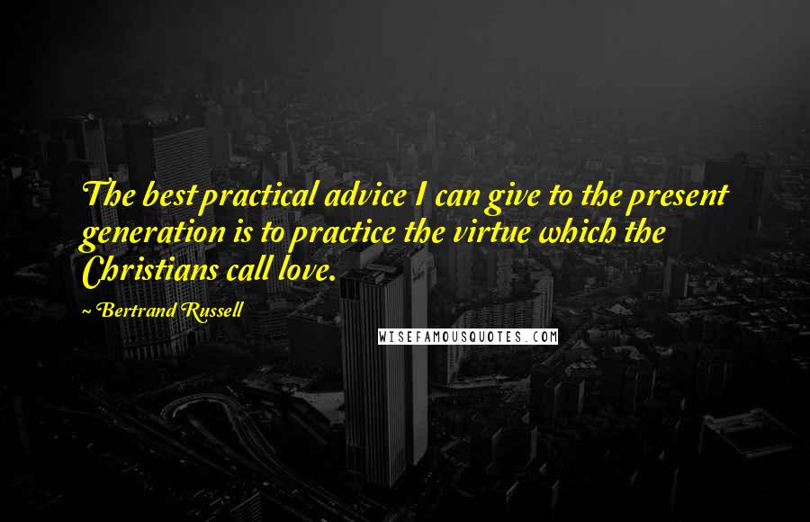 Bertrand Russell Quotes: The best practical advice I can give to the present generation is to practice the virtue which the Christians call love.