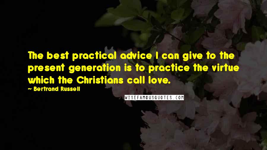 Bertrand Russell Quotes: The best practical advice I can give to the present generation is to practice the virtue which the Christians call love.