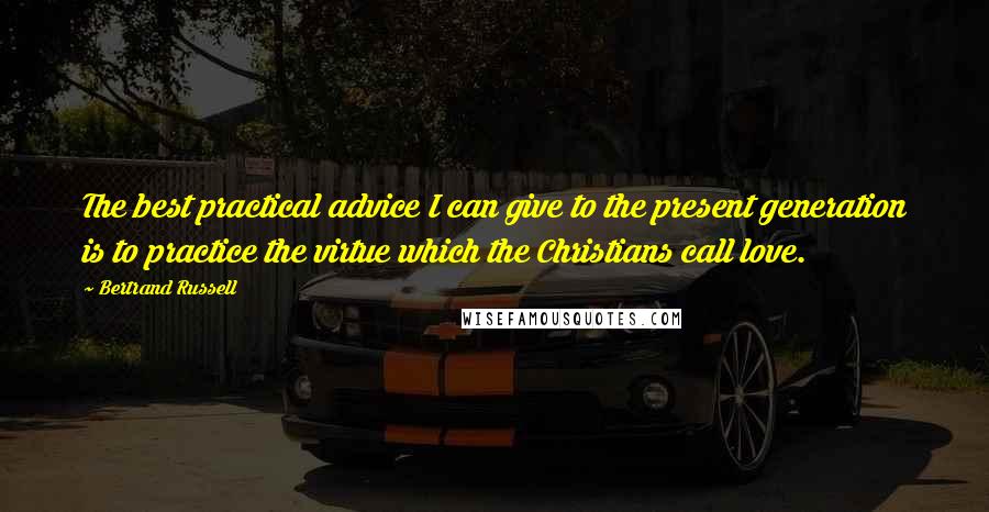 Bertrand Russell Quotes: The best practical advice I can give to the present generation is to practice the virtue which the Christians call love.