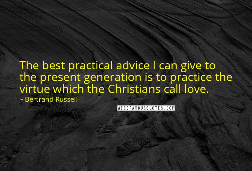 Bertrand Russell Quotes: The best practical advice I can give to the present generation is to practice the virtue which the Christians call love.