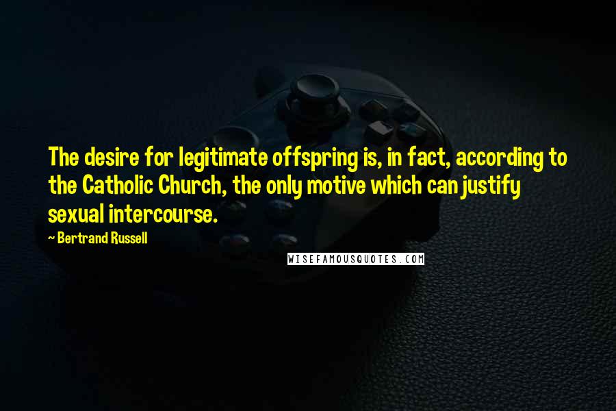 Bertrand Russell Quotes: The desire for legitimate offspring is, in fact, according to the Catholic Church, the only motive which can justify sexual intercourse.