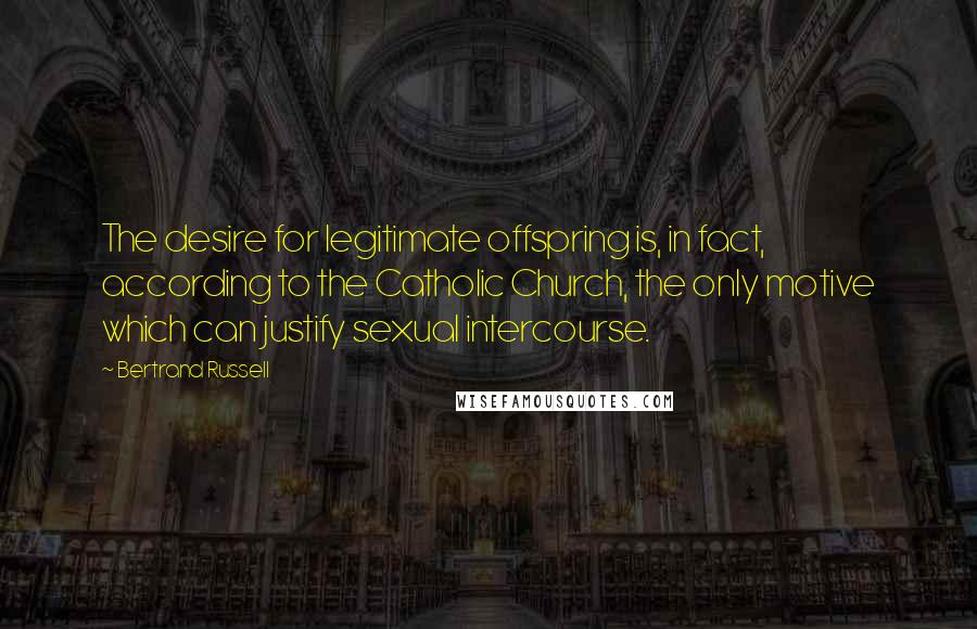 Bertrand Russell Quotes: The desire for legitimate offspring is, in fact, according to the Catholic Church, the only motive which can justify sexual intercourse.