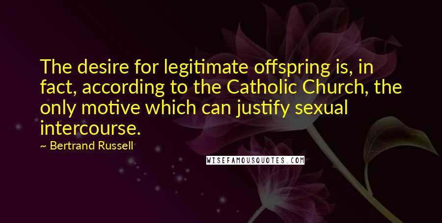 Bertrand Russell Quotes: The desire for legitimate offspring is, in fact, according to the Catholic Church, the only motive which can justify sexual intercourse.