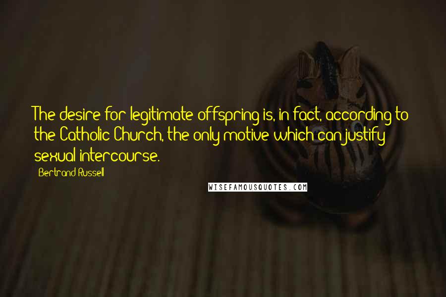 Bertrand Russell Quotes: The desire for legitimate offspring is, in fact, according to the Catholic Church, the only motive which can justify sexual intercourse.