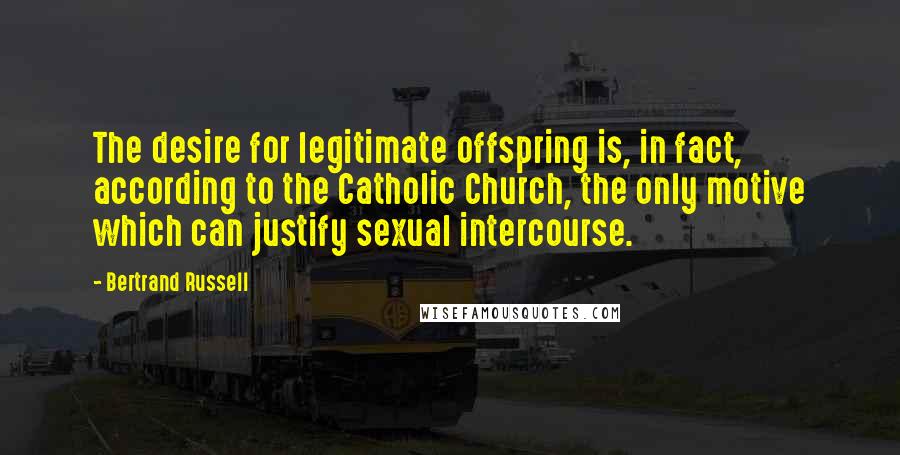 Bertrand Russell Quotes: The desire for legitimate offspring is, in fact, according to the Catholic Church, the only motive which can justify sexual intercourse.