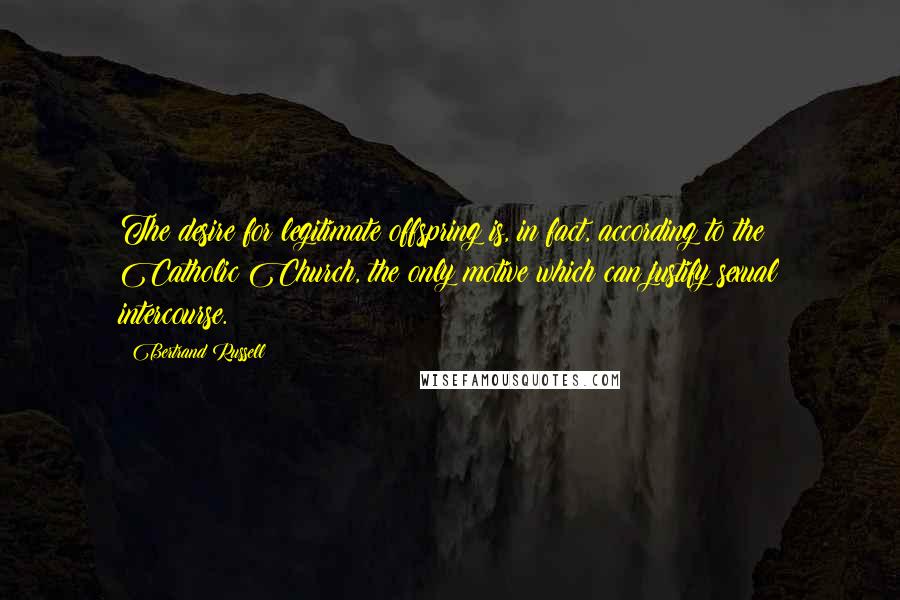 Bertrand Russell Quotes: The desire for legitimate offspring is, in fact, according to the Catholic Church, the only motive which can justify sexual intercourse.