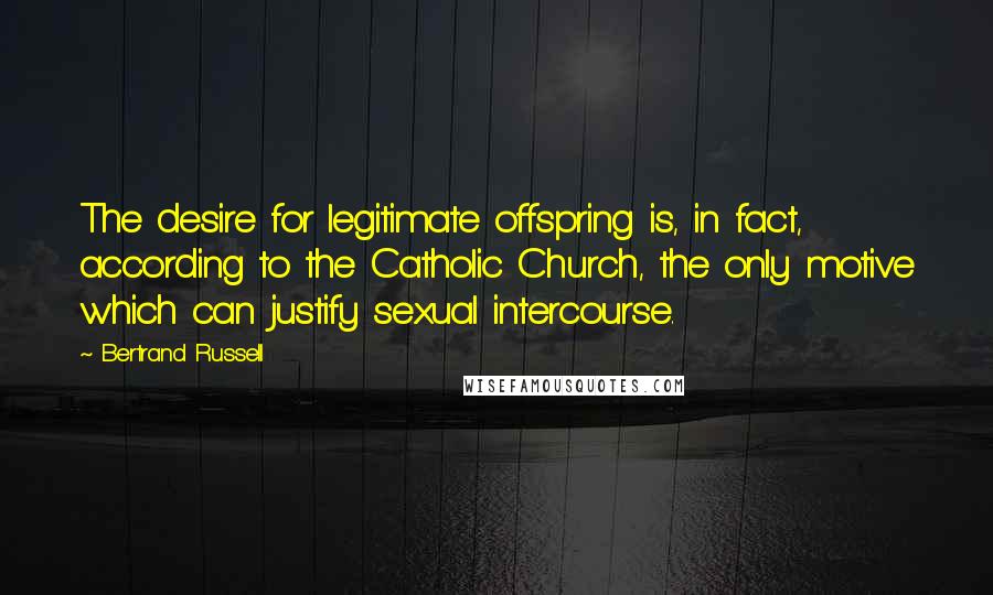 Bertrand Russell Quotes: The desire for legitimate offspring is, in fact, according to the Catholic Church, the only motive which can justify sexual intercourse.