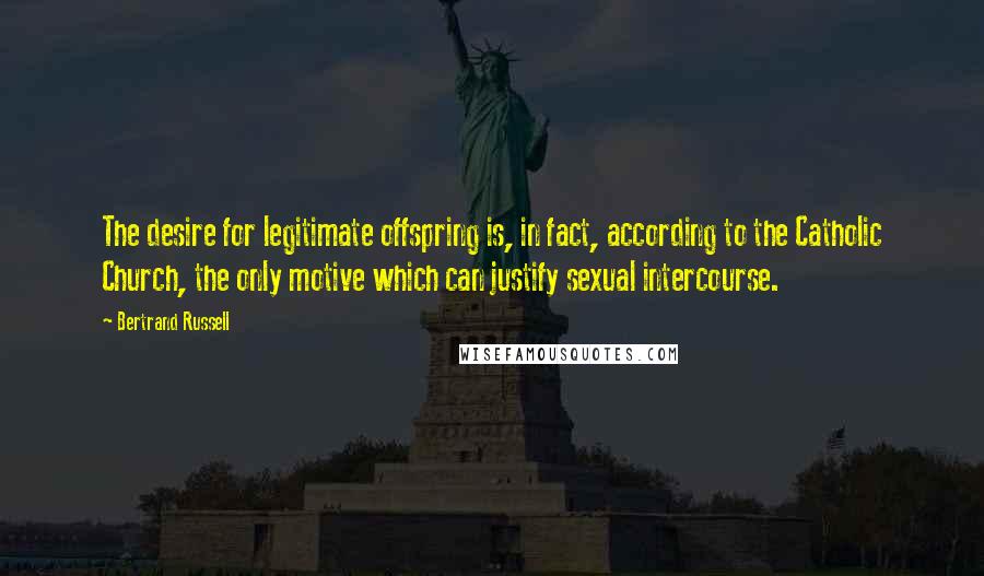 Bertrand Russell Quotes: The desire for legitimate offspring is, in fact, according to the Catholic Church, the only motive which can justify sexual intercourse.