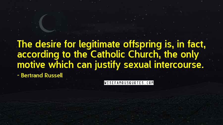 Bertrand Russell Quotes: The desire for legitimate offspring is, in fact, according to the Catholic Church, the only motive which can justify sexual intercourse.