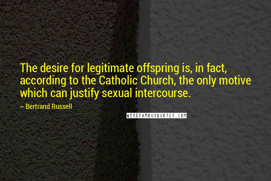 Bertrand Russell Quotes: The desire for legitimate offspring is, in fact, according to the Catholic Church, the only motive which can justify sexual intercourse.