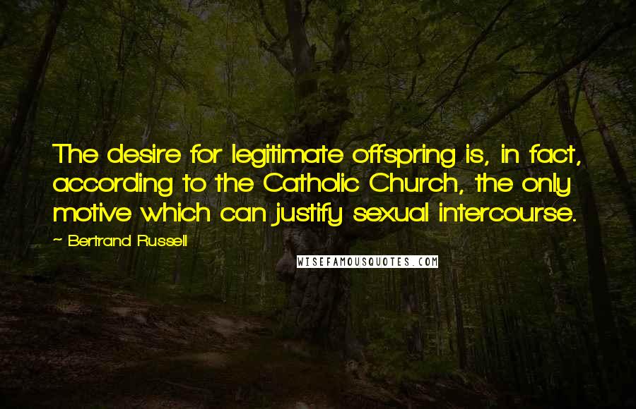 Bertrand Russell Quotes: The desire for legitimate offspring is, in fact, according to the Catholic Church, the only motive which can justify sexual intercourse.