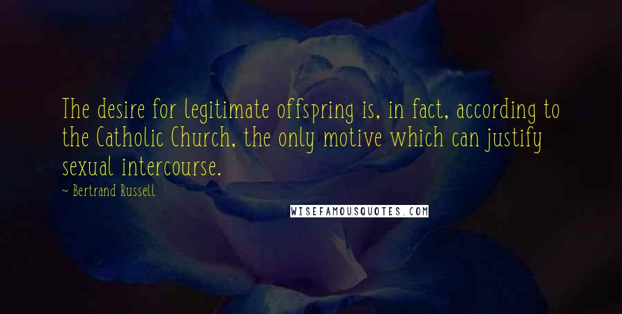 Bertrand Russell Quotes: The desire for legitimate offspring is, in fact, according to the Catholic Church, the only motive which can justify sexual intercourse.