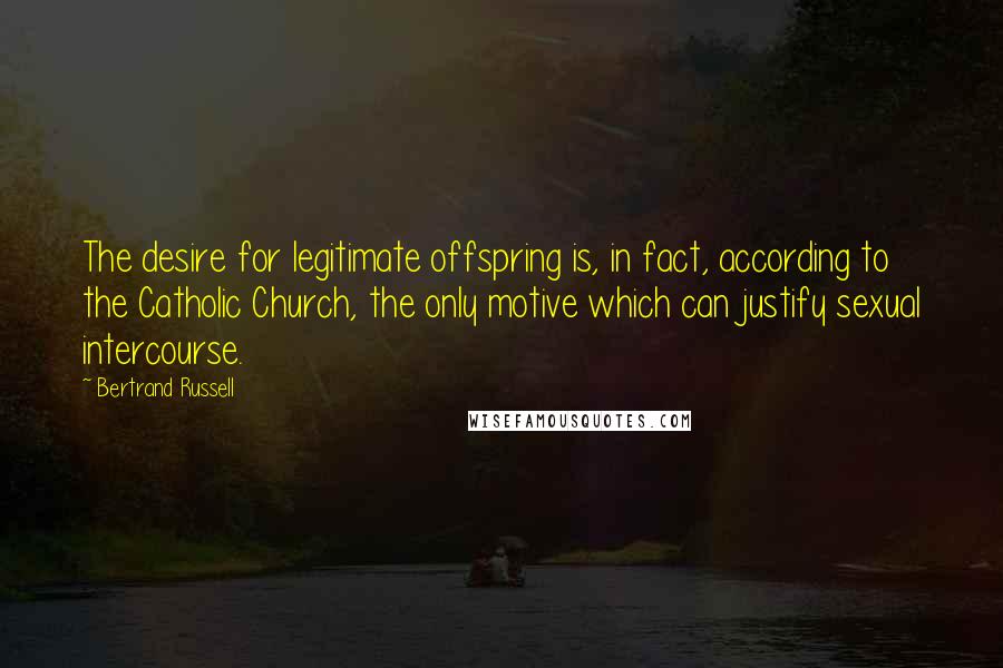 Bertrand Russell Quotes: The desire for legitimate offspring is, in fact, according to the Catholic Church, the only motive which can justify sexual intercourse.