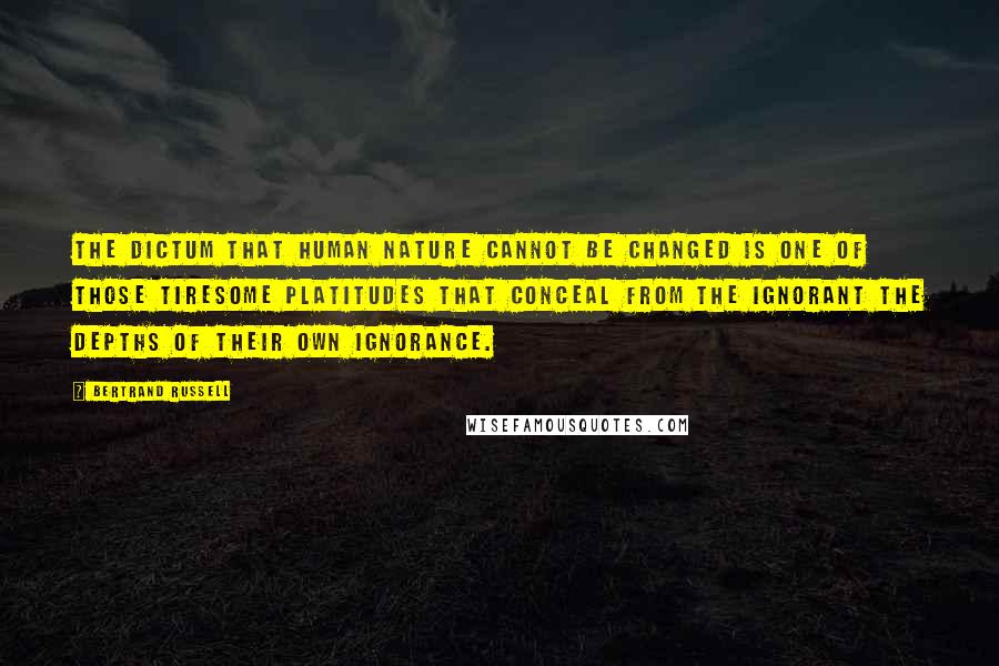 Bertrand Russell Quotes: The dictum that human nature cannot be changed is one of those tiresome platitudes that conceal from the ignorant the depths of their own ignorance.