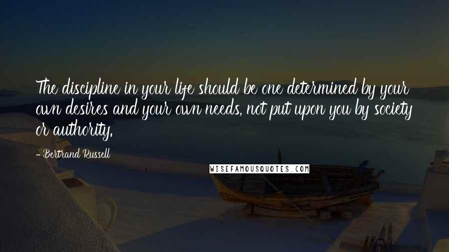 Bertrand Russell Quotes: The discipline in your life should be one determined by your own desires and your own needs, not put upon you by society or authority.