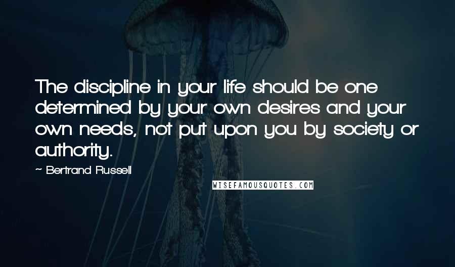 Bertrand Russell Quotes: The discipline in your life should be one determined by your own desires and your own needs, not put upon you by society or authority.