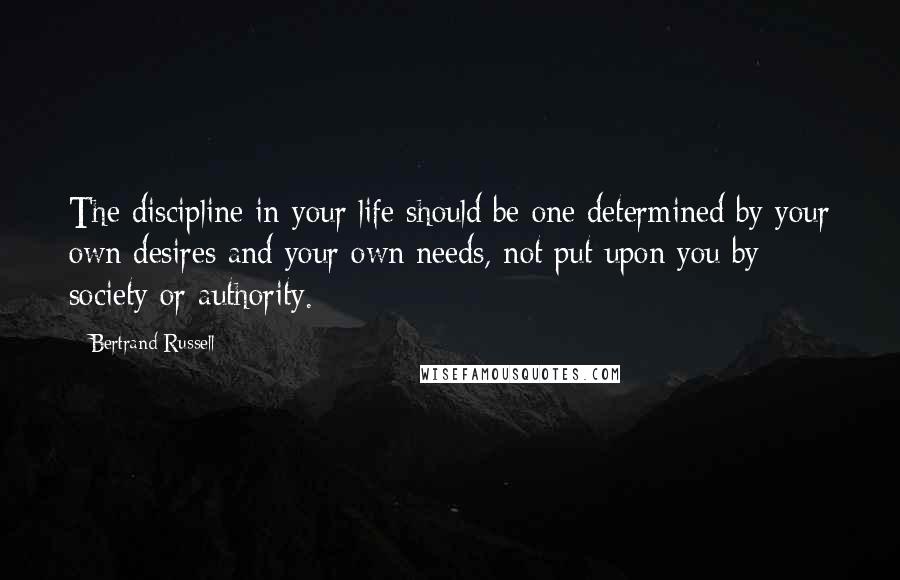 Bertrand Russell Quotes: The discipline in your life should be one determined by your own desires and your own needs, not put upon you by society or authority.