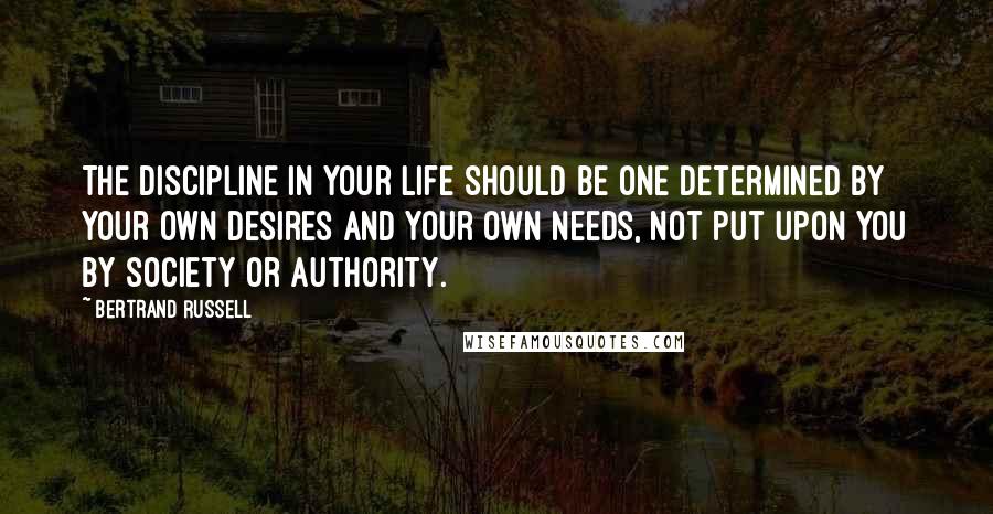 Bertrand Russell Quotes: The discipline in your life should be one determined by your own desires and your own needs, not put upon you by society or authority.