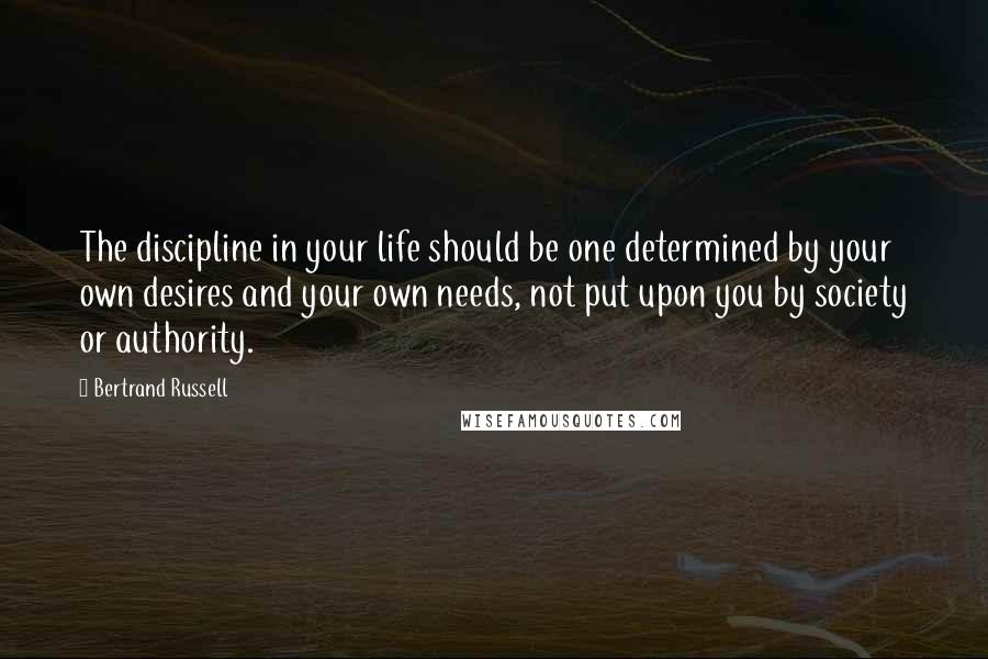 Bertrand Russell Quotes: The discipline in your life should be one determined by your own desires and your own needs, not put upon you by society or authority.