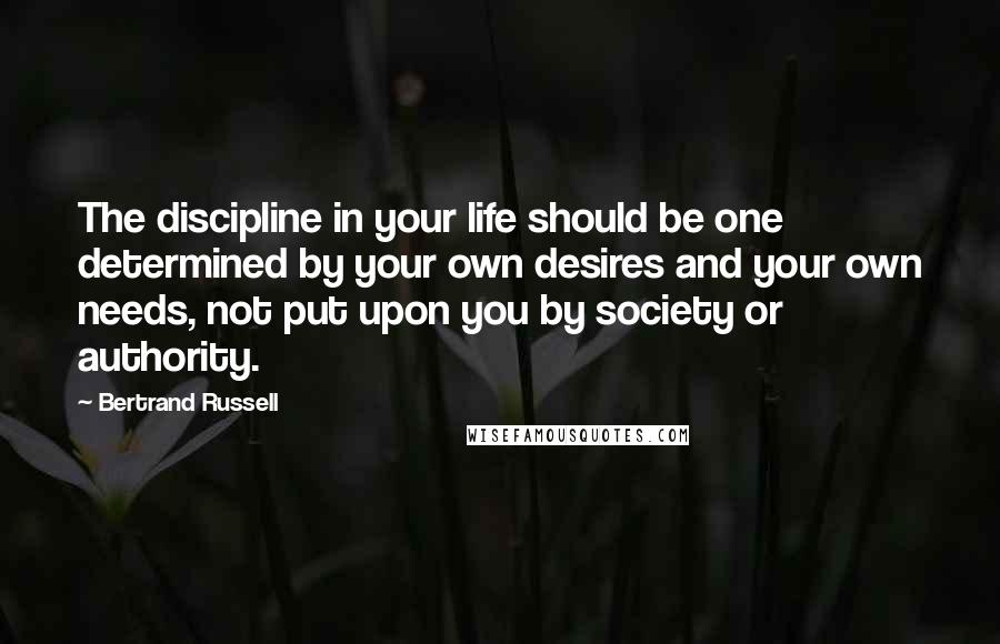 Bertrand Russell Quotes: The discipline in your life should be one determined by your own desires and your own needs, not put upon you by society or authority.