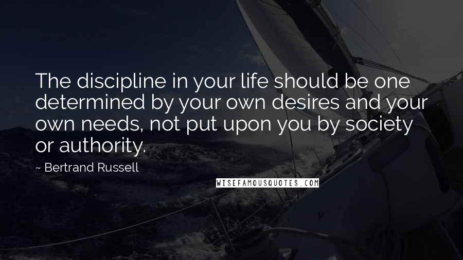 Bertrand Russell Quotes: The discipline in your life should be one determined by your own desires and your own needs, not put upon you by society or authority.