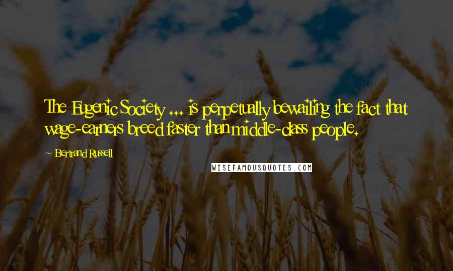 Bertrand Russell Quotes: The Eugenic Society ... is perpetually bewailing the fact that wage-earners breed faster than middle-class people.