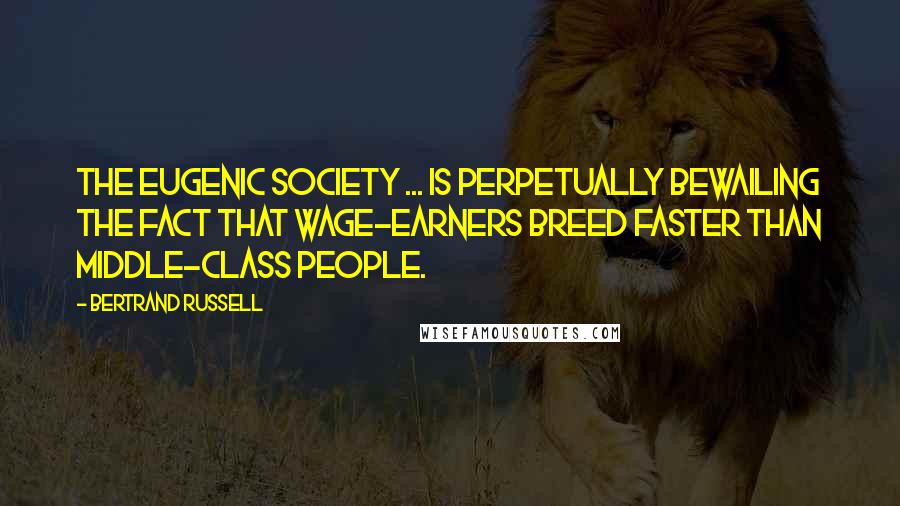 Bertrand Russell Quotes: The Eugenic Society ... is perpetually bewailing the fact that wage-earners breed faster than middle-class people.