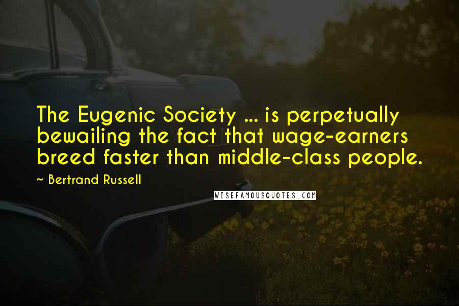 Bertrand Russell Quotes: The Eugenic Society ... is perpetually bewailing the fact that wage-earners breed faster than middle-class people.
