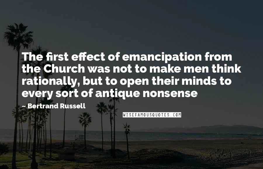 Bertrand Russell Quotes: The first effect of emancipation from the Church was not to make men think rationally, but to open their minds to every sort of antique nonsense